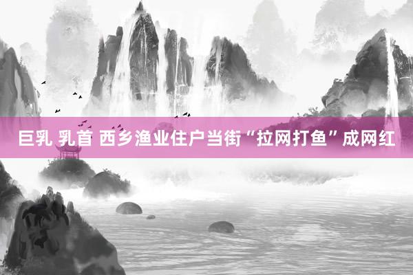 巨乳 乳首 西乡渔业住户当街“拉网打鱼”成网红