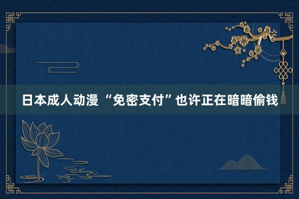 日本成人动漫 “免密支付”也许正在暗暗偷钱