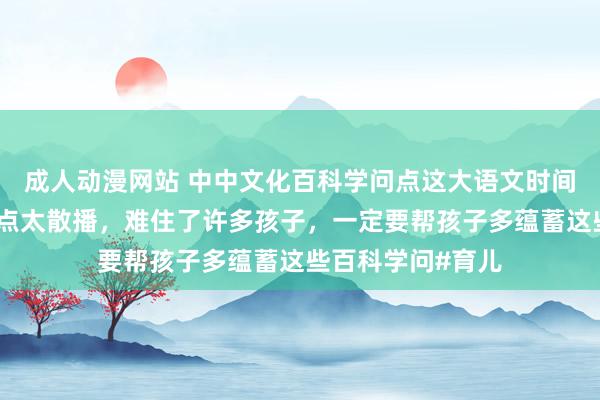 成人动漫网站 中中文化百科学问点这大语文时间，语文查验知识点太散播，难住了许多孩子，一定要帮孩子多蕴蓄这些百科学问#育儿
