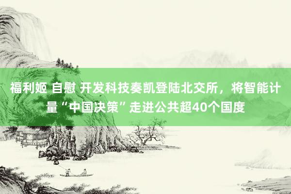 福利姬 自慰 开发科技奏凯登陆北交所，将智能计量“中国决策”走进公共超40个国度