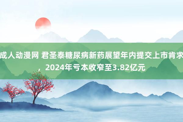 成人动漫网 君圣泰糖尿病新药展望年内提交上市肯求，2024年亏本收窄至3.82亿元