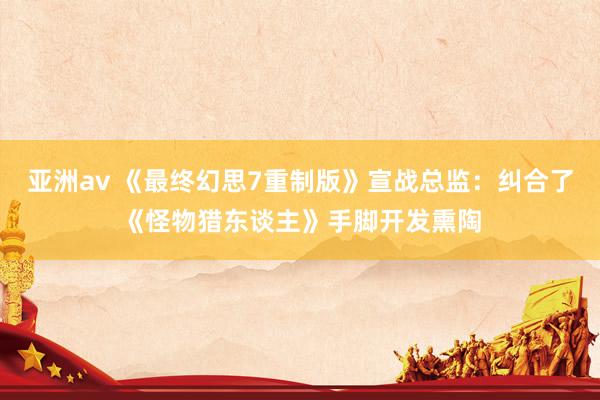 亚洲av 《最终幻思7重制版》宣战总监：纠合了《怪物猎东谈主》手脚开发熏陶