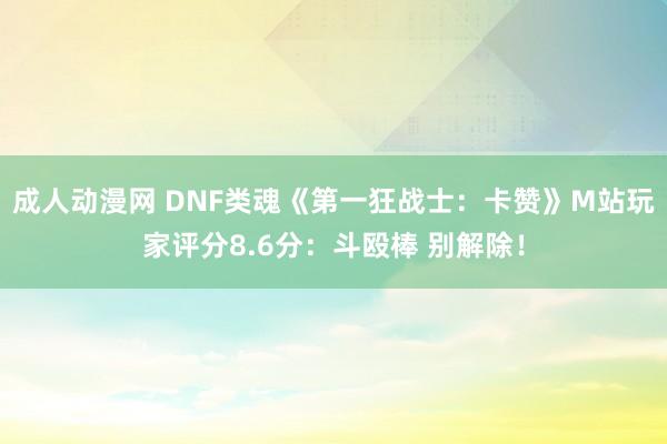 成人动漫网 DNF类魂《第一狂战士：卡赞》M站玩家评分8.6分：斗殴棒 别解除！