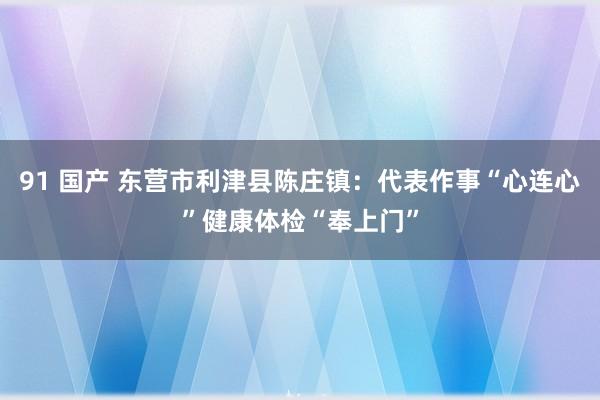 91 国产 东营市利津县陈庄镇：代表作事“心连心”健康体检“奉上门”
