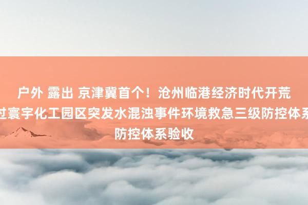 户外 露出 京津冀首个！沧州临港经济时代开荒区通过寰宇化工园区突发水混浊事件环境救急三级防控体系验收