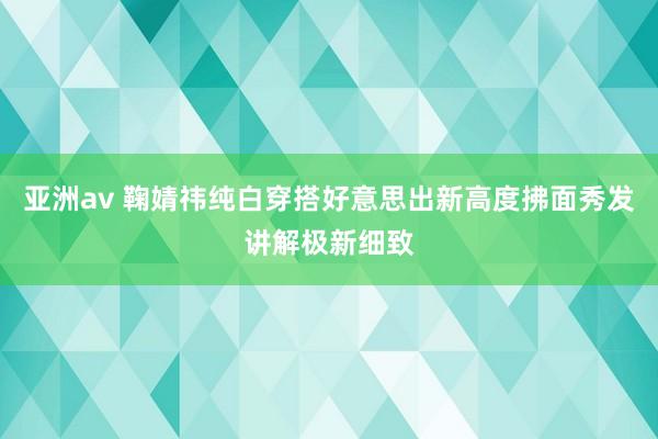 亚洲av 鞠婧祎纯白穿搭好意思出新高度拂面秀发讲解极新细致