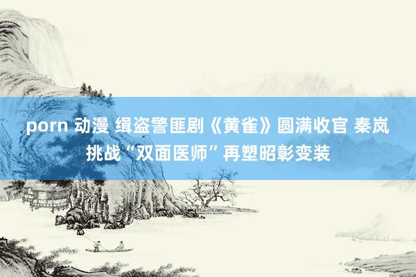 porn 动漫 缉盗警匪剧《黄雀》圆满收官 秦岚挑战“双面医师”再塑昭彰变装