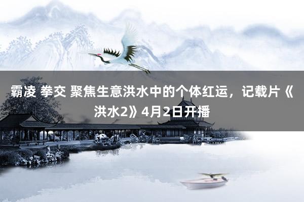 霸凌 拳交 聚焦生意洪水中的个体红运，记载片《洪水2》4月2日开播