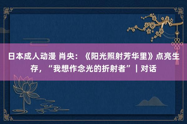日本成人动漫 肖央：《阳光照射芳华里》点亮生存，“我想作念光的折射者”｜对话