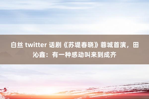 白丝 twitter 话剧《苏堤春晓》蓉城首演，田沁鑫：有一种感动叫来到成齐