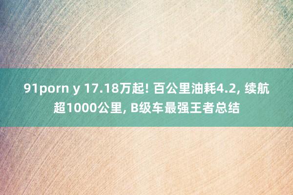 91porn y 17.18万起! 百公里油耗4.2, 续航超1000公里, B级车最强王者总结