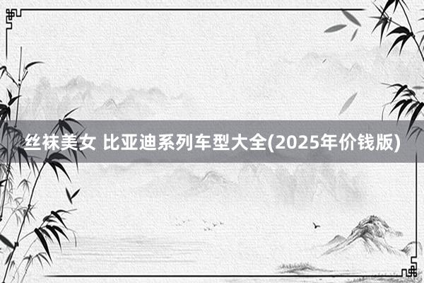 丝袜美女 比亚迪系列车型大全(2025年价钱版)