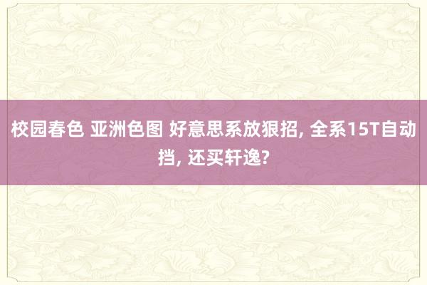校园春色 亚洲色图 好意思系放狠招， 全系15T自动挡， 还买轩逸?