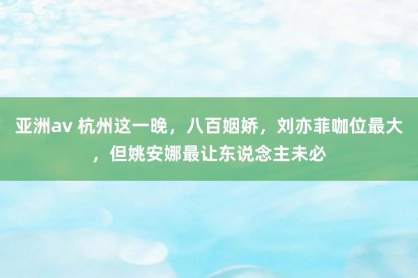 亚洲av 杭州这一晚，八百姻娇，刘亦菲咖位最大，但姚安娜最让东说念主未必