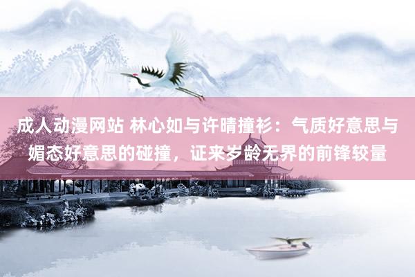 成人动漫网站 林心如与许晴撞衫：气质好意思与媚态好意思的碰撞，证来岁龄无界的前锋较量