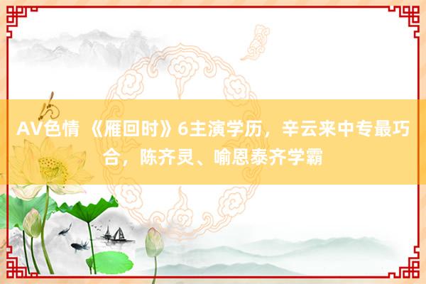AV色情 《雁回时》6主演学历，辛云来中专最巧合，陈齐灵、喻恩泰齐学霸