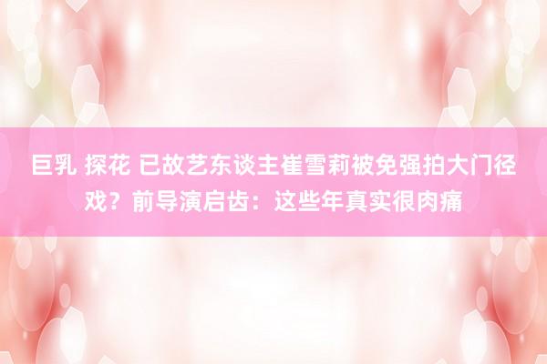 巨乳 探花 已故艺东谈主崔雪莉被免强拍大门径戏？前导演启齿：这些年真实很肉痛