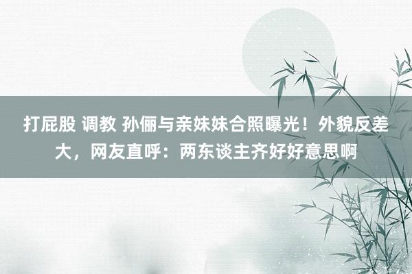 打屁股 调教 孙俪与亲妹妹合照曝光！外貌反差大，网友直呼：两东谈主齐好好意思啊