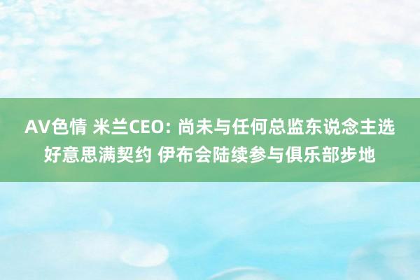 AV色情 米兰CEO: 尚未与任何总监东说念主选好意思满契约 伊布会陆续参与俱乐部步地