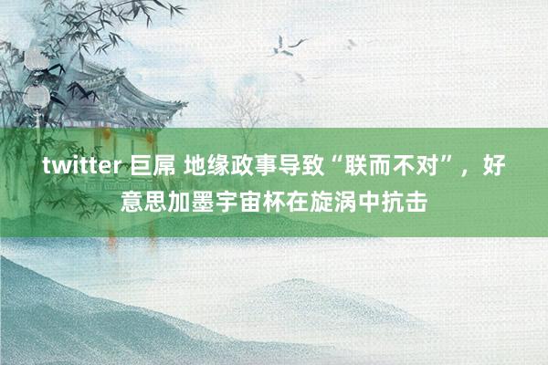 twitter 巨屌 地缘政事导致“联而不对”，好意思加墨宇宙杯在旋涡中抗击