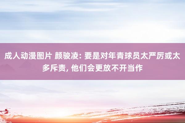 成人动漫图片 颜骏凌: 要是对年青球员太严厉或太多斥责, 他们会更放不开当作
