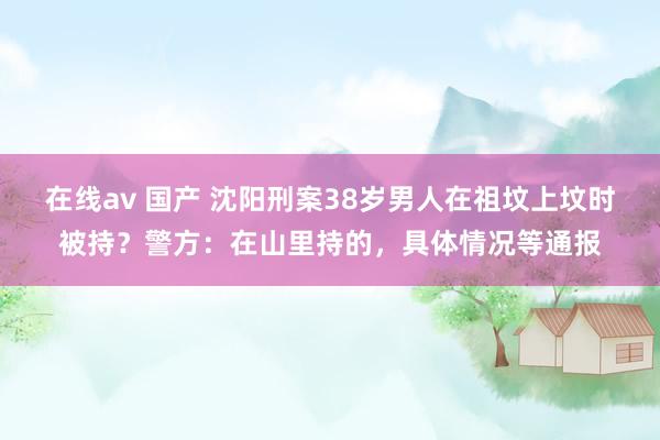 在线av 国产 沈阳刑案38岁男人在祖坟上坟时被持？警方：在山里持的，具体情况等通报
