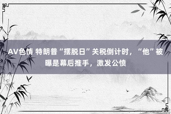 AV色情 特朗普“摆脱日”关税倒计时，“他”被曝是幕后推手，激发公愤