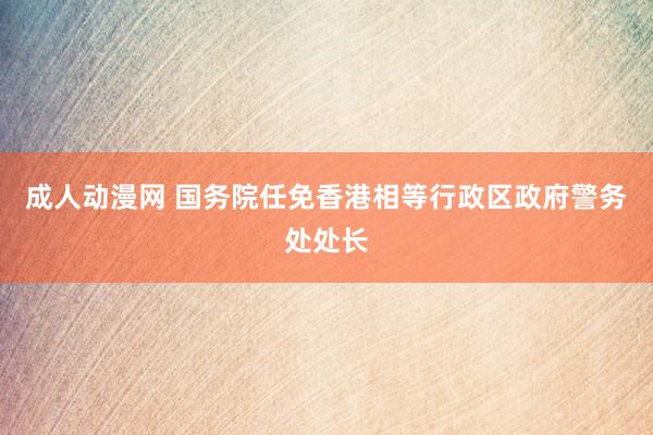 成人动漫网 国务院任免香港相等行政区政府警务处处长