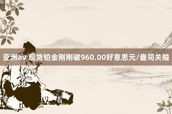 亚洲av 现货铂金刚刚破960.00好意思元/盎司关隘