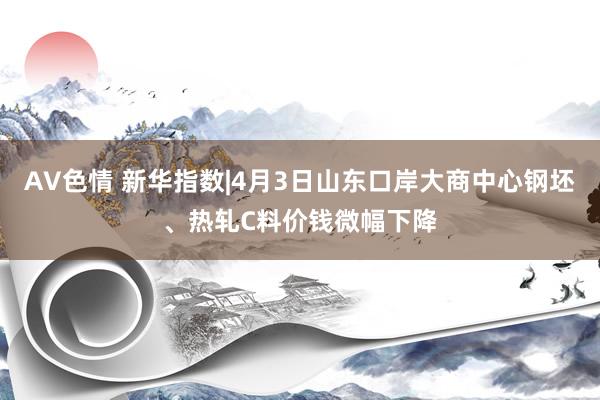 AV色情 新华指数|4月3日山东口岸大商中心钢坯、热轧C料价钱微幅下降
