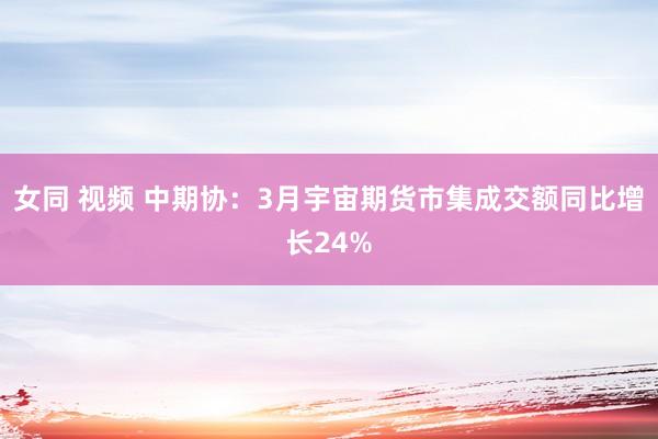 女同 视频 中期协：3月宇宙期货市集成交额同比增长24%