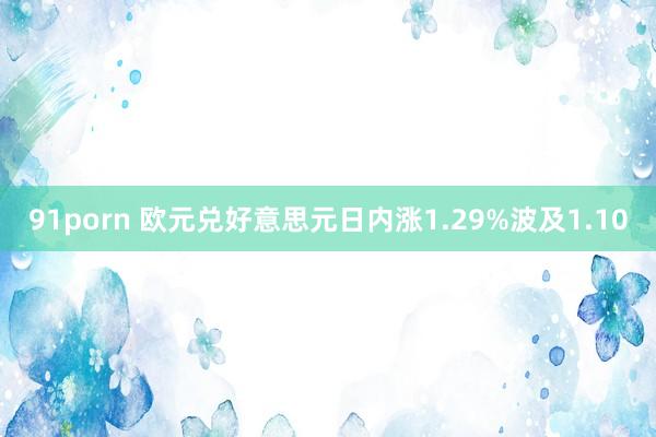 91porn 欧元兑好意思元日内涨1.29%波及1.10