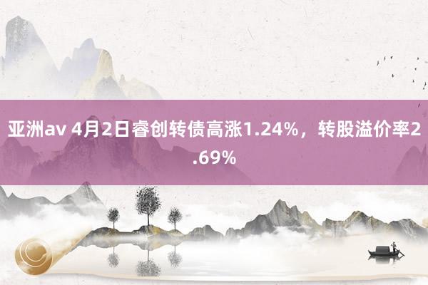 亚洲av 4月2日睿创转债高涨1.24%，转股溢价率2.69%