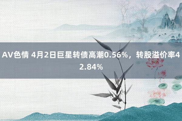 AV色情 4月2日巨星转债高潮0.56%，转股溢价率42.84%
