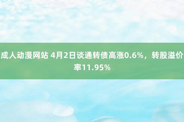 成人动漫网站 4月2日谈通转债高涨0.6%，转股溢价率11.95%