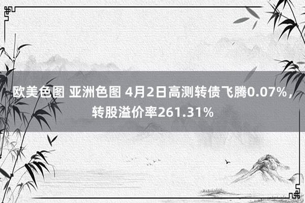 欧美色图 亚洲色图 4月2日高测转债飞腾0.07%，转股溢价率261.31%