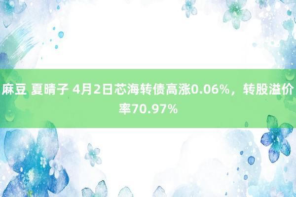 麻豆 夏晴子 4月2日芯海转债高涨0.06%，转股溢价率70.97%