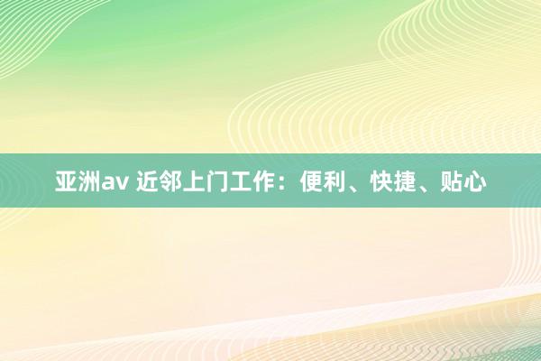 亚洲av 近邻上门工作：便利、快捷、贴心