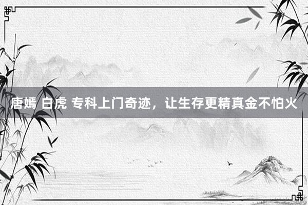 唐嫣 白虎 专科上门奇迹，让生存更精真金不怕火