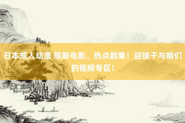 日本成人动漫 簇新电影、热点剧集！迎接干与咱们的视频专区！