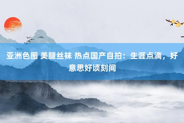 亚洲色图 美腿丝袜 热点国产自拍：生涯点滴，好意思好顷刻间
