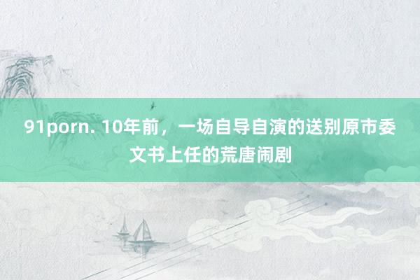 91porn. 10年前，一场自导自演的送别原市委文书上任的荒唐闹剧