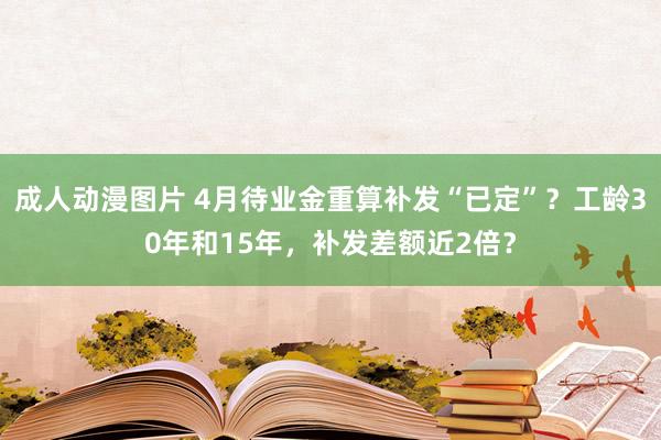 成人动漫图片 4月待业金重算补发“已定”？工龄30年和15年，补发差额近2倍？