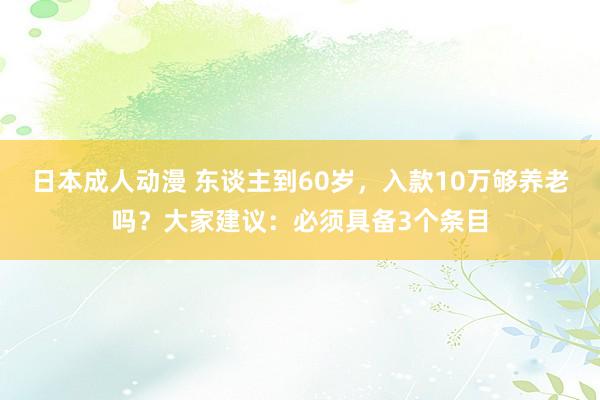 日本成人动漫 东谈主到60岁，入款10万够养老吗？大家建议：必须具备3个条目