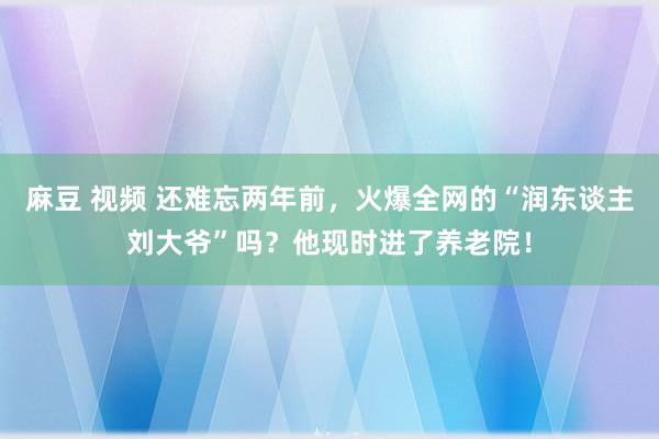 麻豆 视频 还难忘两年前，火爆全网的“润东谈主刘大爷”吗？他现时进了养老院！