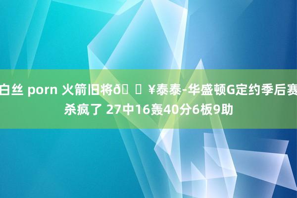 白丝 porn 火箭旧将🔥泰泰-华盛顿G定约季后赛杀疯了 27中16轰40分6板9助
