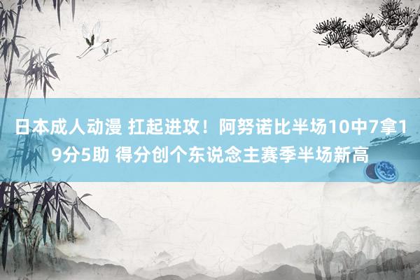 日本成人动漫 扛起进攻！阿努诺比半场10中7拿19分5助 得分创个东说念主赛季半场新高