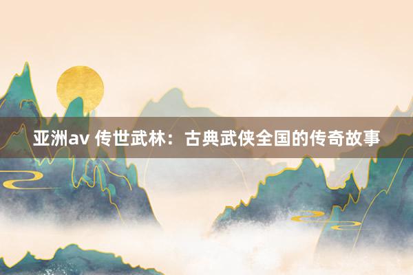 亚洲av 传世武林：古典武侠全国的传奇故事