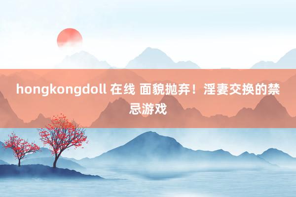 hongkongdoll 在线 面貌抛弃！淫妻交换的禁忌游戏