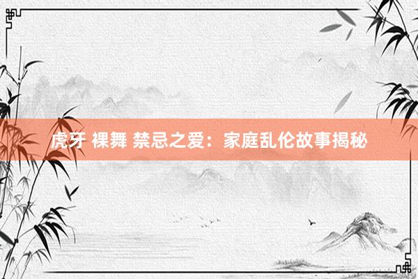 虎牙 裸舞 禁忌之爱：家庭乱伦故事揭秘